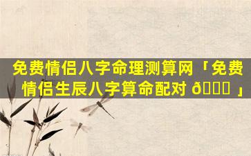 免费情侣八字命理测算网「免费情侣生辰八字算命配对 🍀 」